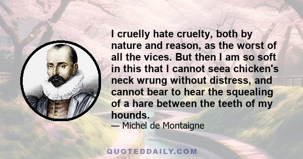 I cruelly hate cruelty, both by nature and reason, as the worst of all the vices. But then I am so soft in this that I cannot seea chicken's neck wrung without distress, and cannot bear to hear the squealing of a hare