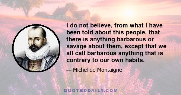 I do not believe, from what I have been told about this people, that there is anything barbarous or savage about them, except that we all call barbarous anything that is contrary to our own habits.