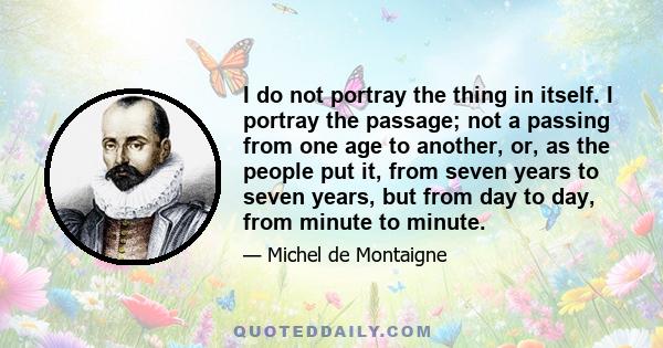 I do not portray the thing in itself. I portray the passage; not a passing from one age to another, or, as the people put it, from seven years to seven years, but from day to day, from minute to minute.