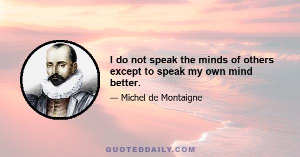 I do not speak the minds of others except to speak my own mind better.