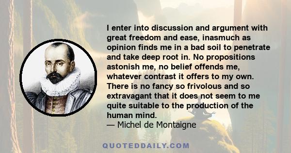 I enter into discussion and argument with great freedom and ease, inasmuch as opinion finds me in a bad soil to penetrate and take deep root in. No propositions astonish me, no belief offends me, whatever contrast it