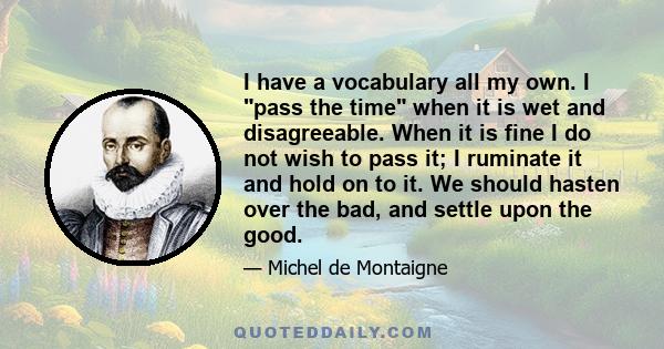 I have a vocabulary all my own. I pass the time when it is wet and disagreeable. When it is fine I do not wish to pass it; I ruminate it and hold on to it. We should hasten over the bad, and settle upon the good.