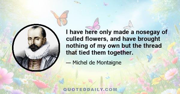 I have here only made a nosegay of culled flowers, and have brought nothing of my own but the thread that tied them together.