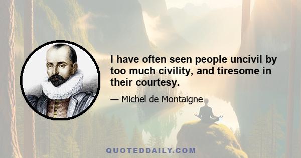 I have often seen people uncivil by too much civility, and tiresome in their courtesy.