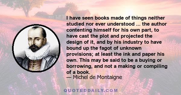 I have seen books made of things neither studied nor ever understood ... the author contenting himself for his own part, to have cast the plot and projected the design of it, and by his industry to have bound up the