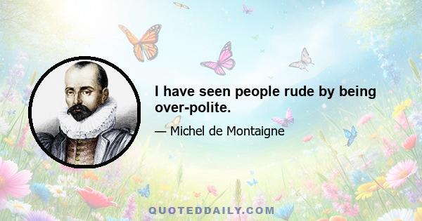 I have seen people rude by being over-polite.