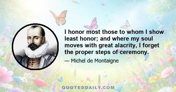 I honor most those to whom I show least honor; and where my soul moves with great alacrity, I forget the proper steps of ceremony.