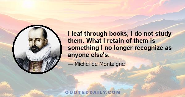 I leaf through books, I do not study them. What I retain of them is something I no longer recognize as anyone else's.