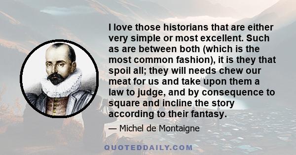 I love those historians that are either very simple or most excellent. Such as are between both (which is the most common fashion), it is they that spoil all; they will needs chew our meat for us and take upon them a