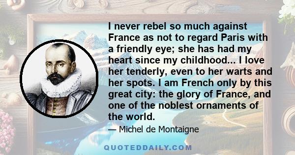 I never rebel so much against France as not to regard Paris with a friendly eye; she has had my heart since my childhood... I love her tenderly, even to her warts and her spots. I am French only by this great city: the