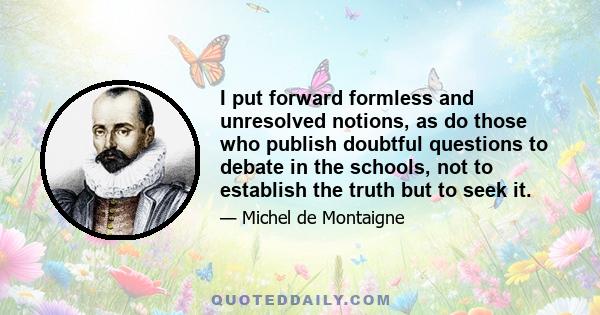 I put forward formless and unresolved notions, as do those who publish doubtful questions to debate in the schools, not to establish the truth but to seek it.