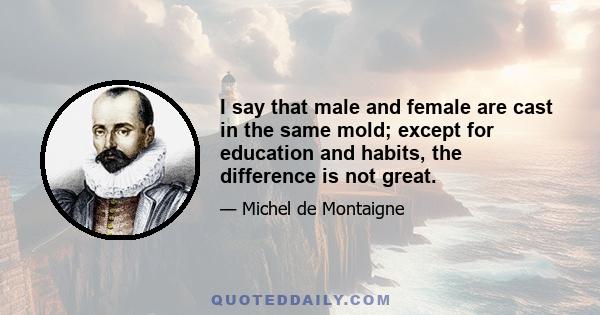 I say that male and female are cast in the same mold; except for education and habits, the difference is not great.