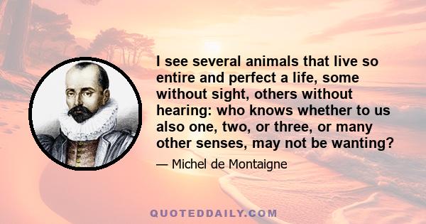 I see several animals that live so entire and perfect a life, some without sight, others without hearing: who knows whether to us also one, two, or three, or many other senses, may not be wanting?