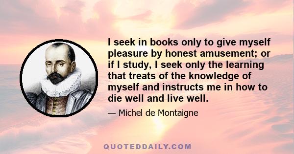 I seek in books only to give myself pleasure by honest amusement; or if I study, I seek only the learning that treats of the knowledge of myself and instructs me in how to die well and live well.