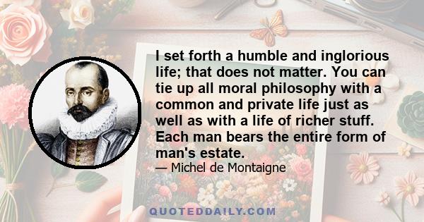 I set forth a humble and inglorious life; that does not matter. You can tie up all moral philosophy with a common and private life just as well as with a life of richer stuff. Each man bears the entire form of man's