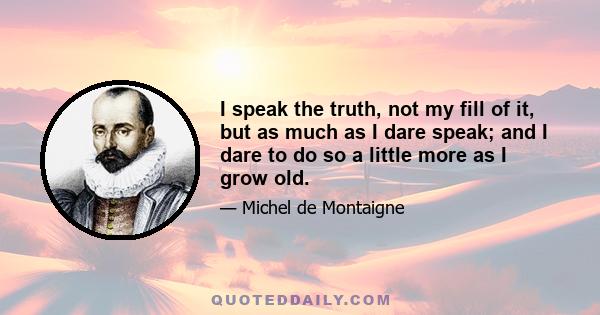 I speak the truth, not my fill of it, but as much as I dare speak; and I dare to do so a little more as I grow old.