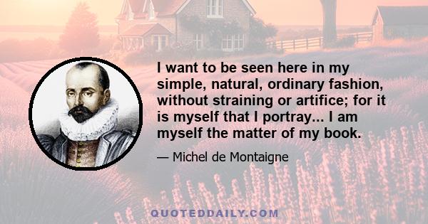 I want to be seen here in my simple, natural, ordinary fashion, without straining or artifice; for it is myself that I portray... I am myself the matter of my book.