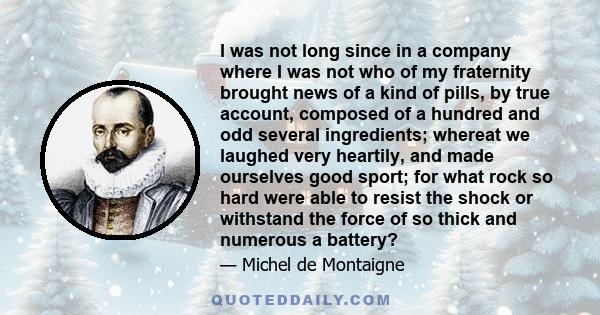 I was not long since in a company where I was not who of my fraternity brought news of a kind of pills, by true account, composed of a hundred and odd several ingredients; whereat we laughed very heartily, and made