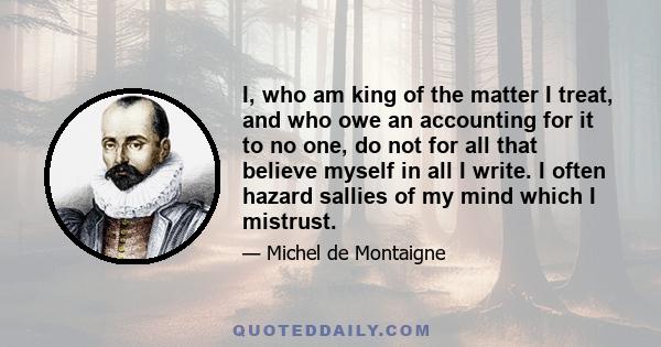 I, who am king of the matter I treat, and who owe an accounting for it to no one, do not for all that believe myself in all I write. I often hazard sallies of my mind which I mistrust.