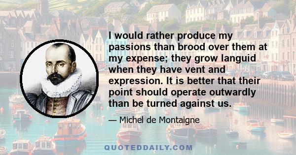 I would rather produce my passions than brood over them at my expense; they grow languid when they have vent and expression. It is better that their point should operate outwardly than be turned against us.