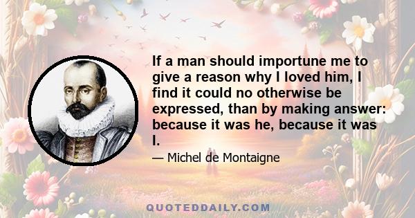 If a man should importune me to give a reason why I loved him, I find it could no otherwise be expressed, than by making answer: because it was he, because it was I.