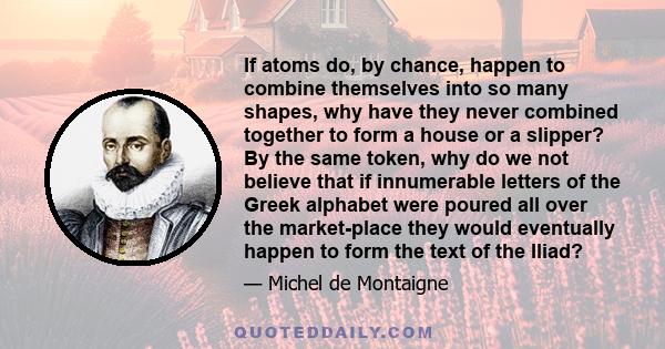 If atoms do, by chance, happen to combine themselves into so many shapes, why have they never combined together to form a house or a slipper? By the same token, why do we not believe that if innumerable letters of the