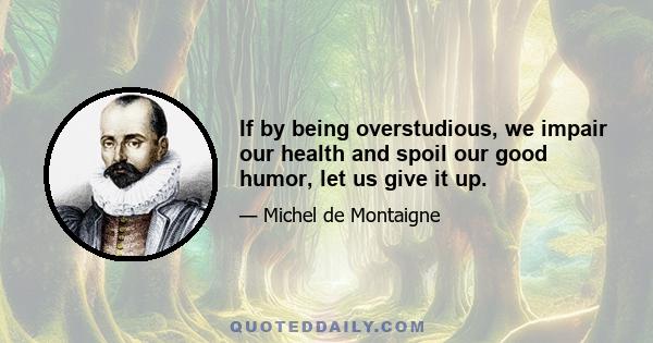 If by being overstudious, we impair our health and spoil our good humor, let us give it up.