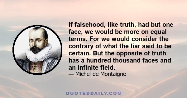 If falsehood, like truth, had but one face, we would be more on equal terms. For we would consider the contrary of what the liar said to be certain. But the opposite of truth has a hundred thousand faces and an infinite 