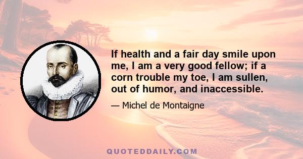 If health and a fair day smile upon me, I am a very good fellow; if a corn trouble my toe, I am sullen, out of humor, and inaccessible.