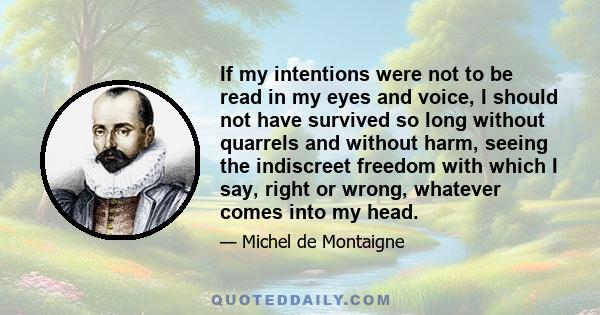 If my intentions were not to be read in my eyes and voice, I should not have survived so long without quarrels and without harm, seeing the indiscreet freedom with which I say, right or wrong, whatever comes into my