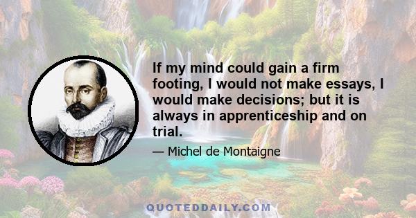 If my mind could gain a firm footing, I would not make essays, I would make decisions; but it is always in apprenticeship and on trial.