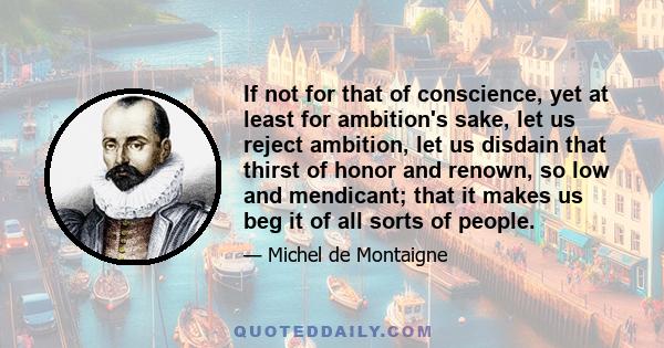 If not for that of conscience, yet at least for ambition's sake, let us reject ambition, let us disdain that thirst of honor and renown, so low and mendicant; that it makes us beg it of all sorts of people.