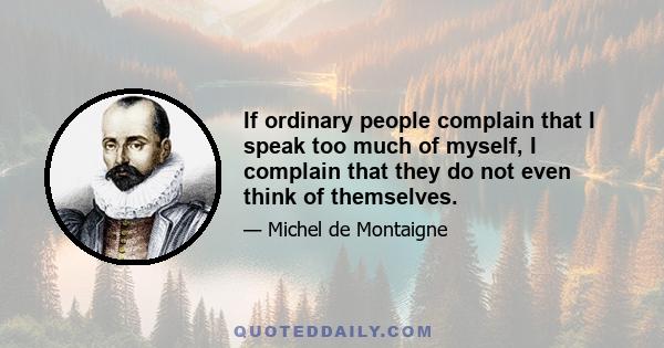 If ordinary people complain that I speak too much of myself, I complain that they do not even think of themselves.