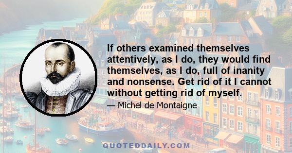 If others examined themselves attentively, as I do, they would find themselves, as I do, full of inanity and nonsense. Get rid of it I cannot without getting rid of myself.