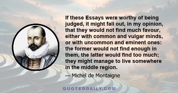 If these Essays were worthy of being judged, it might fall out, in my opinion, that they would not find much favour, either with common and vulgar minds, or with uncommon and eminent ones: the former would not find