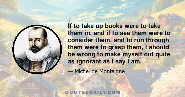 If to take up books were to take them in, and if to see them were to consider them, and to run through them were to grasp them, I should be wrong to make myself out quite as ignorant as I say I am.