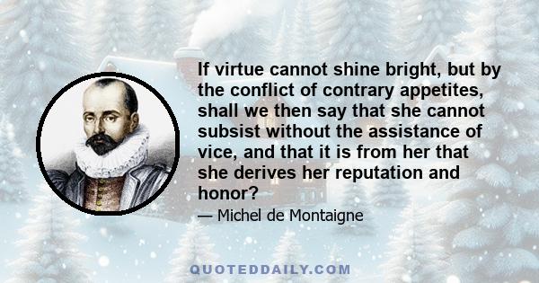 If virtue cannot shine bright, but by the conflict of contrary appetites, shall we then say that she cannot subsist without the assistance of vice, and that it is from her that she derives her reputation and honor?