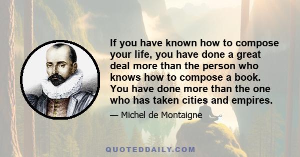 If you have known how to compose your life, you have done a great deal more than the person who knows how to compose a book. You have done more than the one who has taken cities and empires.