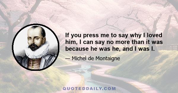 If you press me to say why I loved him, I can say no more than it was because he was he, and I was I.