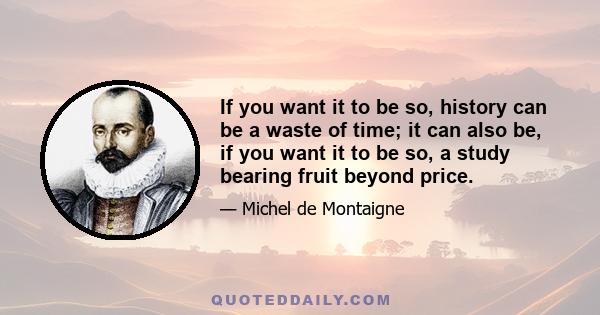 If you want it to be so, history can be a waste of time; it can also be, if you want it to be so, a study bearing fruit beyond price.