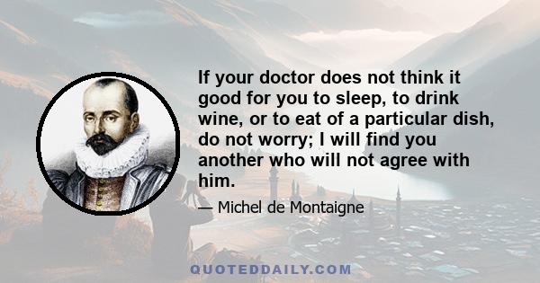 If your doctor does not think it good for you to sleep, to drink wine, or to eat of a particular dish, do not worry; I will find you another who will not agree with him.