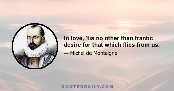 In love, 'tis no other than frantic desire for that which flies from us.