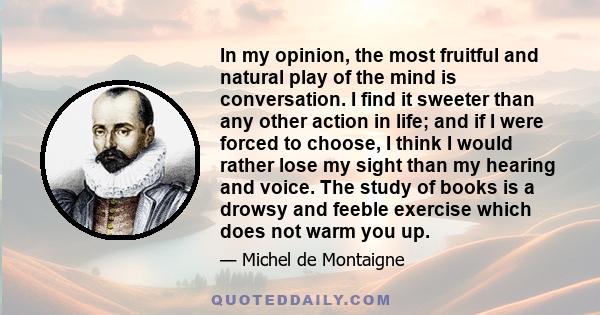 In my opinion, the most fruitful and natural play of the mind is conversation. I find it sweeter than any other action in life; and if I were forced to choose, I think I would rather lose my sight than my hearing and