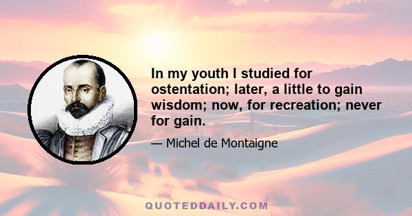 In my youth I studied for ostentation; later, a little to gain wisdom; now, for recreation; never for gain.