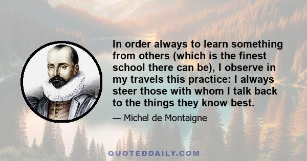 In order always to learn something from others (which is the finest school there can be), I observe in my travels this practice: I always steer those with whom I talk back to the things they know best.