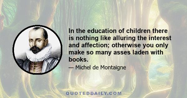 In the education of children there is nothing like alluring the interest and affection; otherwise you only make so many asses laden with books.