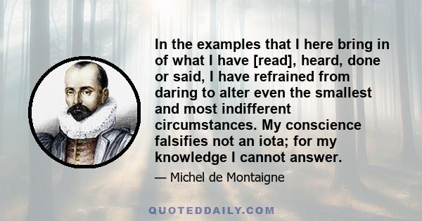 In the examples that I here bring in of what I have [read], heard, done or said, I have refrained from daring to alter even the smallest and most indifferent circumstances. My conscience falsifies not an iota; for my