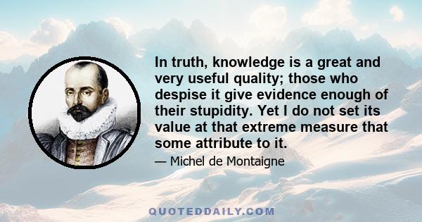 In truth, knowledge is a great and very useful quality; those who despise it give evidence enough of their stupidity. Yet I do not set its value at that extreme measure that some attribute to it.