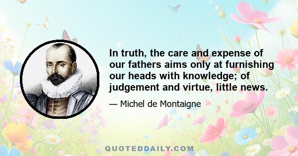 In truth, the care and expense of our fathers aims only at furnishing our heads with knowledge; of judgement and virtue, little news.