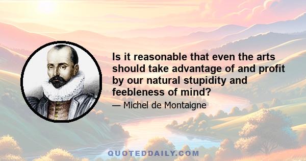 Is it reasonable that even the arts should take advantage of and profit by our natural stupidity and feebleness of mind?